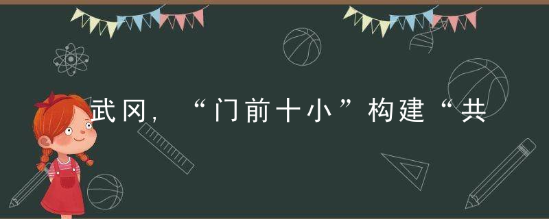 武冈,“门前十小”构建“共建共治共享”市域社会治理新