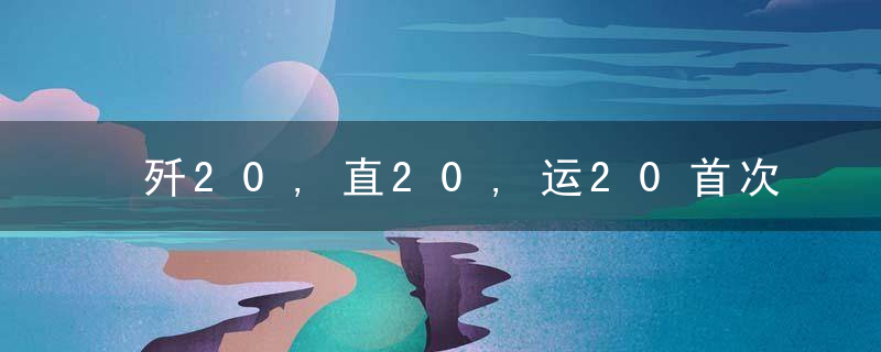 歼20,直20,运20首次同框！“20家族”展示为什么