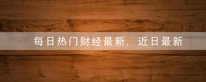 每日热门财经最新,近日最新
