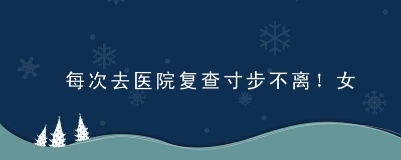 每次去医院复查寸步不离！女儿,父亲无措得像个孩子