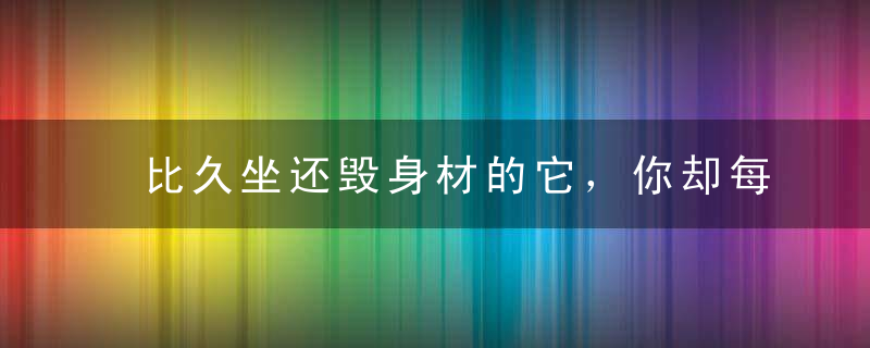 比久坐还毁身材的它，你却每天9小时都在做！