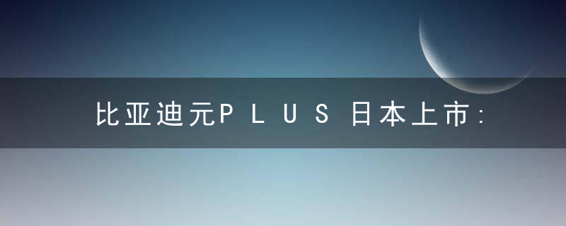 比亚迪元PLUS日本上市:比凯美瑞还贵!日媒说“题外话”