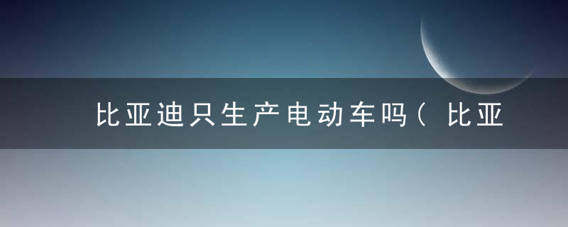 比亚迪只生产电动车吗(比亚迪只生产电动车吗知乎)