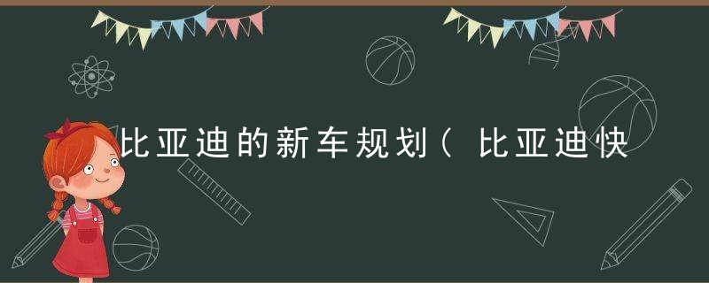 比亚迪的新车规划(比亚迪快速出圈)