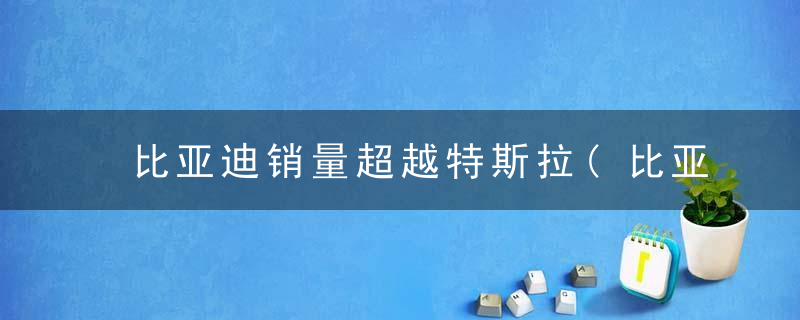 比亚迪销量超越特斯拉(比亚迪销量超越特斯拉的原因)