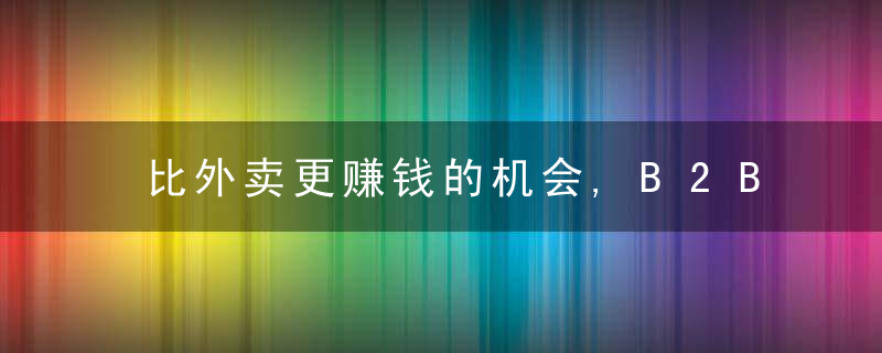 比外卖更赚钱的机会,B2B餐饮大掘金,万字研究,近日