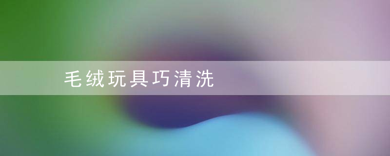 毛绒玩具巧清洗，怎样清洗毛绒玩具
