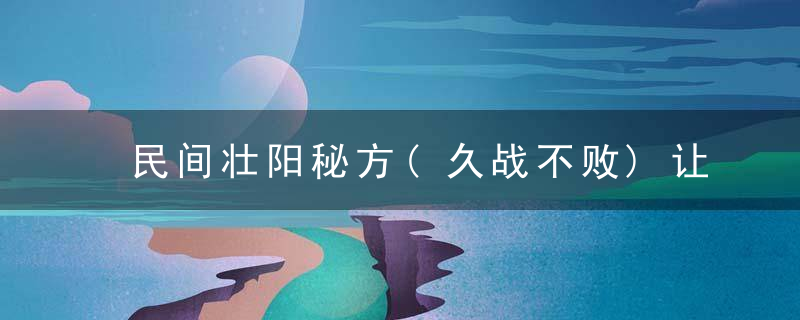 民间壮阳秘方(久战不败)让你有旺盛的火力→猛