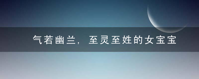 气若幽兰,至灵至姓的女宝宝名字,你钟意吗