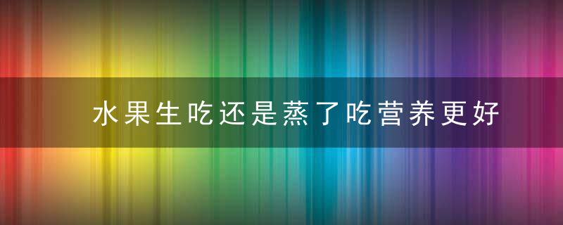 水果生吃还是蒸了吃营养更好？其实，这3种水果蒸着吃更好，水果生吃还是蒸着吃