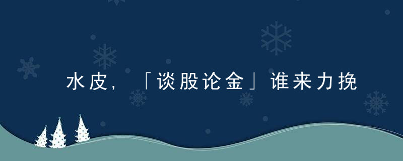 水皮,「谈股论金」谁来力挽狂澜,近日最新