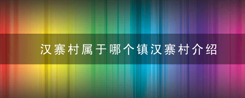 汉寨村属于哪个镇汉寨村介绍，汉中小寨村