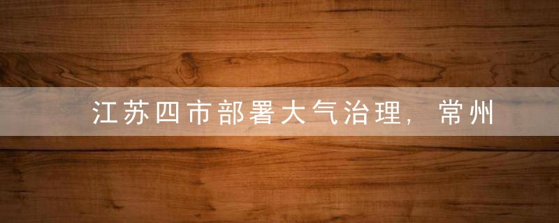 江苏四市部署大气治理,常州优良天数比例距年度目标差距