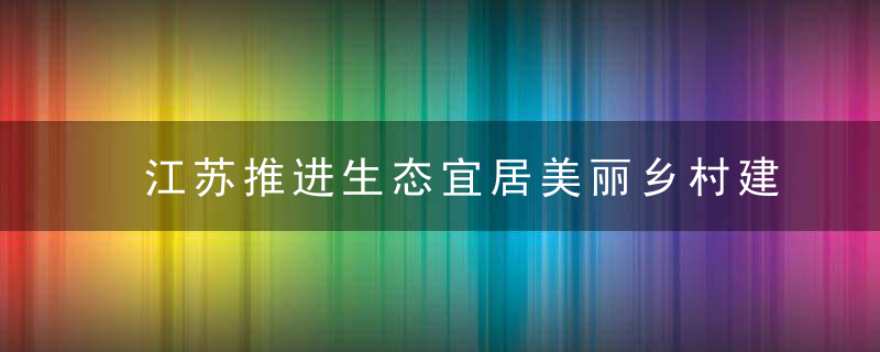 江苏推进生态宜居美丽乡村建设,到2025年全面消除旱