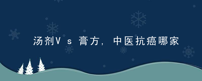 汤剂Vs膏方,中医抗癌哪家强陈玉超教授谈中医治疗肿