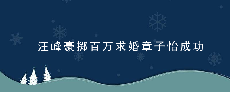 汪峰豪掷百万求婚章子怡成功 多情男谈恋爱技巧抱得美人归