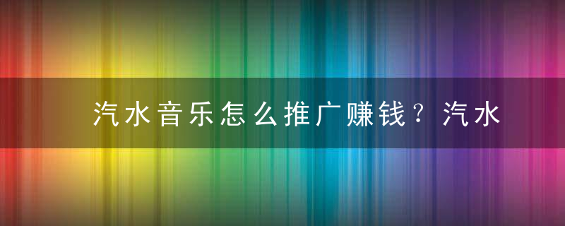 汽水音乐怎么推广赚钱？汽水音乐赚钱吗？