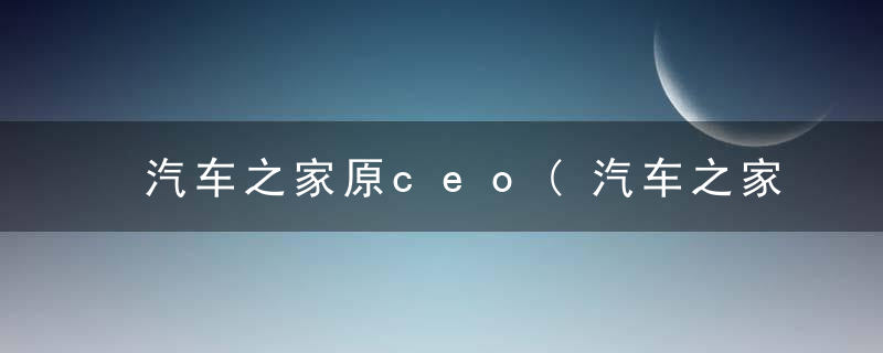 汽车之家原ceo(汽车之家原始股东)