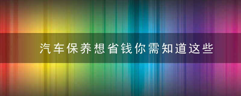 汽车保养想省钱你需知道这些汽车项目保养周期！