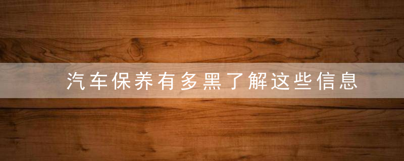 汽车保养有多黑了解这些信息再也不会受骗了