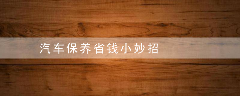 汽车保养省钱小妙招，汽车保养花钱