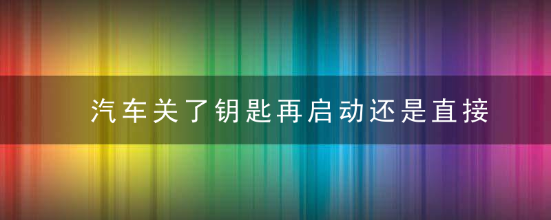 汽车关了钥匙再启动还是直接打火（发动车前先打开点火钥匙）