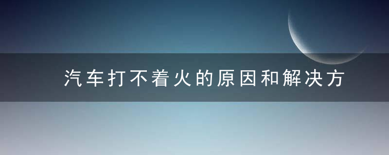 汽车打不着火的原因和解决方法 汽车打不着火的原因以及解决方法是什么