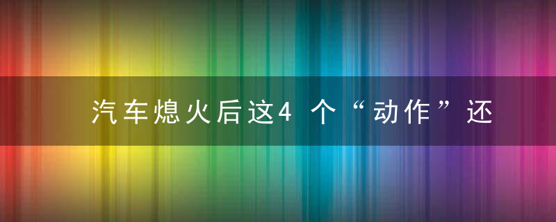 汽车熄火后这4个“动作”还是少做，要不然有你哭的！