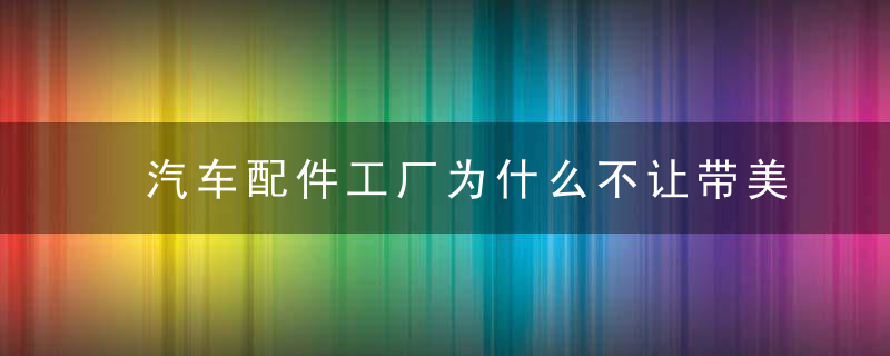 汽车配件工厂为什么不让带美瞳 汽车配件工厂为什么不可以带美瞳