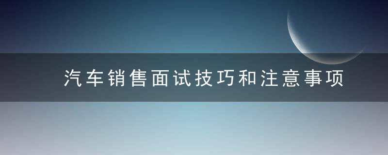 汽车销售面试技巧和注意事项 汽车销售面试技巧和注意事项是什么