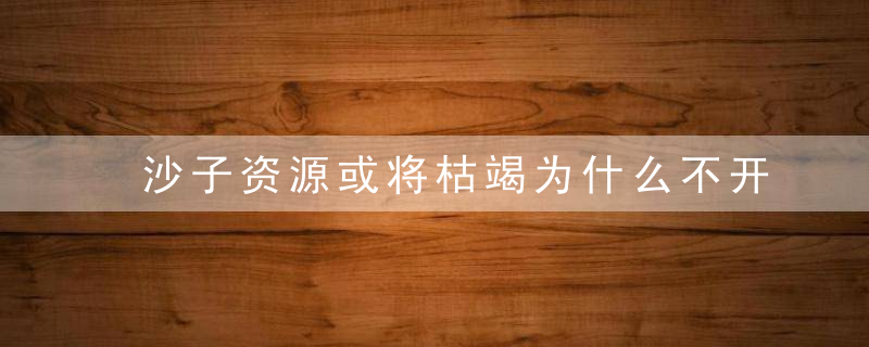 沙子资源或将枯竭为什么不开发沙漠中的沙子呢