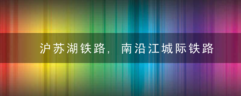 沪苏湖铁路,南沿江城际铁路……长三角这些铁路有新进展