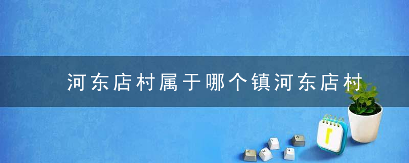 河东店村属于哪个镇河东店村介绍，河东店镇属于哪个区