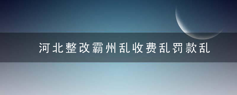 河北整改霸州乱收费乱罚款乱摊派问题,多名责任人受到严