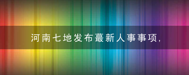 河南七地发布蕞新人事事项,近日最新