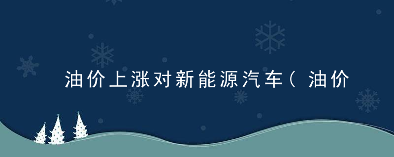 油价上涨对新能源汽车(油价上涨对新能源汽车的影响)