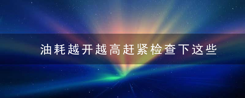 油耗越开越高赶紧检查下这些地方吧！