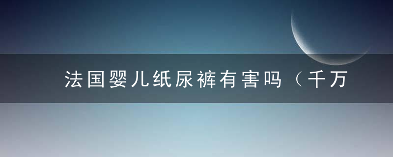 法国婴儿纸尿裤有害吗（千万不要迷恋洋货）