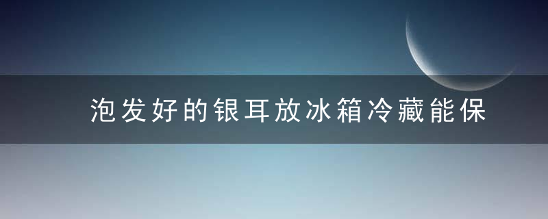 泡发好的银耳放冰箱冷藏能保存多久