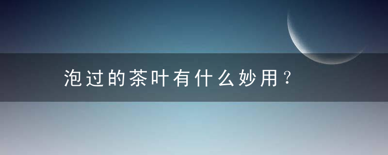 泡过的茶叶有什么妙用？，泡过的茶叶叫啥