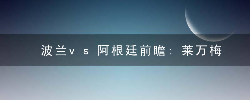 波兰vs阿根廷前瞻:莱万梅西谁遭遇审判 谁将对决法国