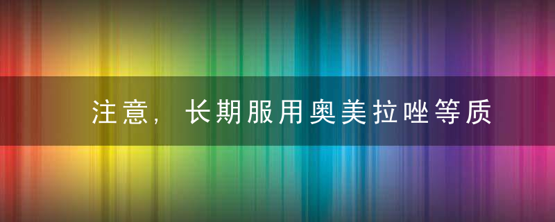 注意,长期服用奥美拉唑等质子泵抑制剂,对健康有影响