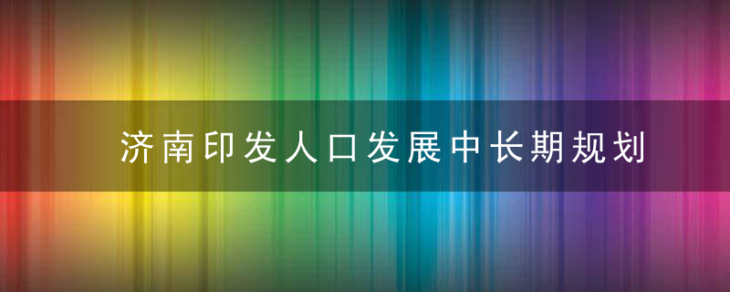 济南印发人口发展中长期规划,2025年全市常住人口总