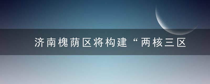 济南槐荫区将构建“两核三区,三纵三横”城市发展新布局