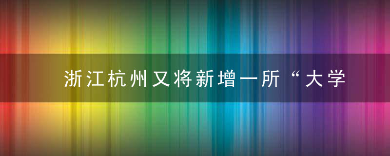 浙江杭州又将新增一所“大学”,还是由本地“学院”更名