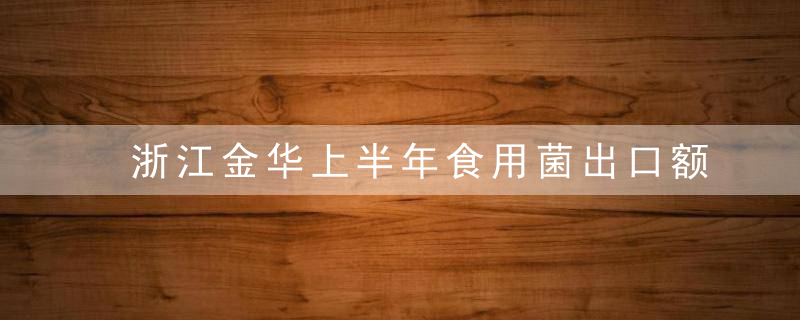 浙江金华上半年食用菌出口额达732.1万美元