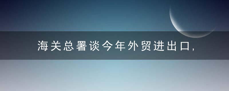 海关总署谈今年外贸进出口,不确定因素增多,要正视困难