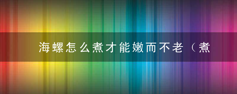 海螺怎么煮才能嫩而不老（煮好的海螺第二天还能吃吗					说明）