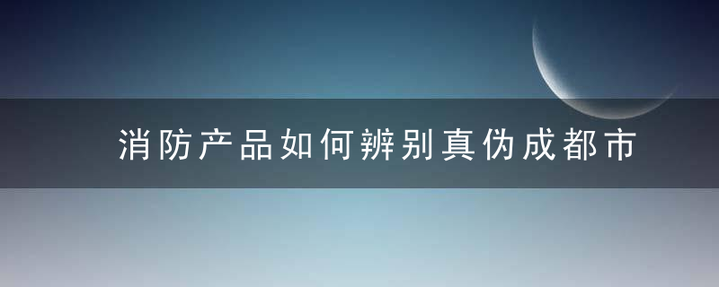 消防产品如何辨别真伪成都市消防救援支队“3.15”