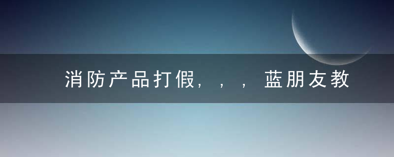 消防产品打假,,,蓝朋友教您快速辨别真伪,,近日最新